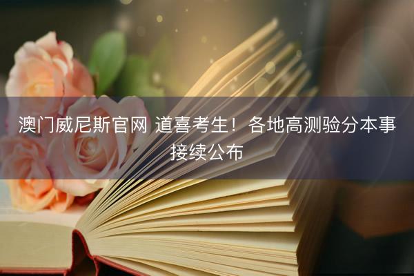 澳门威尼斯官网 道喜考生！各地高测验分本事接续公布