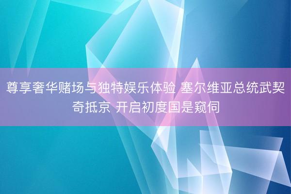 尊享奢华赌场与独特娱乐体验 塞尔维亚总统武契奇抵京 开启初度国是窥伺