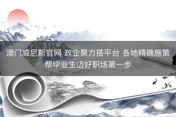 澳门威尼斯官网 政企聚力搭平台 各地精确施策帮毕业生迈好职场第一步