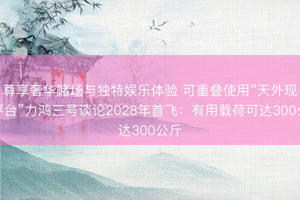 尊享奢华赌场与独特娱乐体验 可重叠使用“天外现实平台”力鸿三号谈论2028年首飞:有用载荷可达300公斤