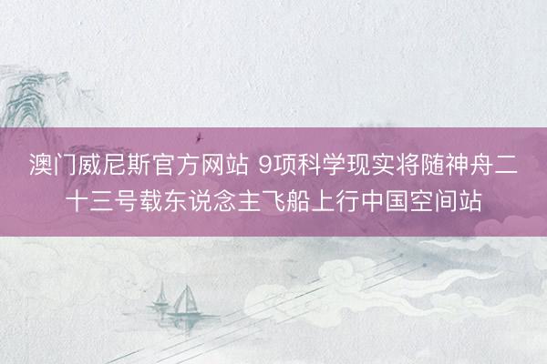 澳门威尼斯官方网站 9项科学现实将随神舟二十三号载东说念主飞船上行中国空间站
