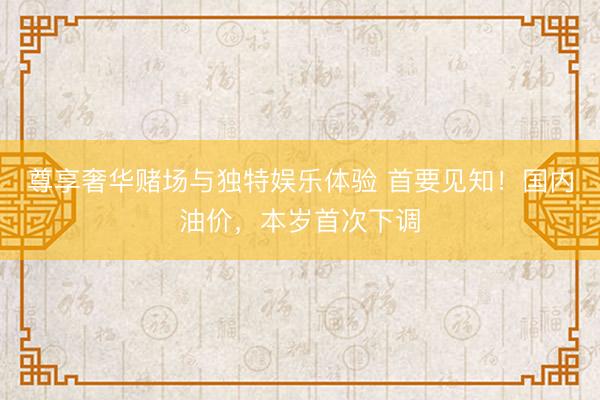 尊享奢华赌场与独特娱乐体验 首要见知！国内油价，本岁首次下调