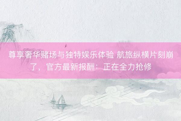 尊享奢华赌场与独特娱乐体验 航旅纵横片刻崩了，官方最新报酬：正在全力抢修