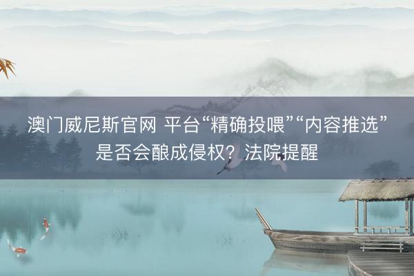 澳门威尼斯官网 平台“精确投喂”“内容推选”是否会酿成侵权?法院提醒