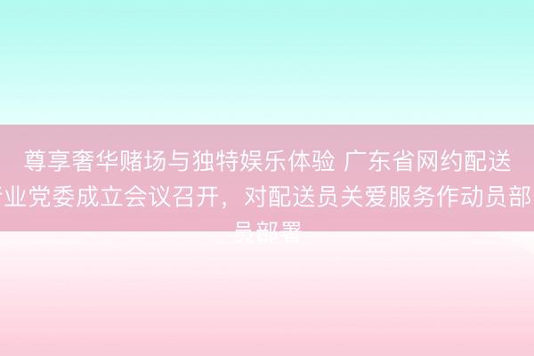 尊享奢华赌场与独特娱乐体验 广东省网约配送行业党委成立会议召开，对配送员关爱服务作动员部署