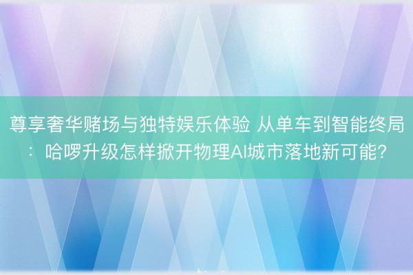 尊享奢华赌场与独特娱乐体验 从单车到智能终局:哈啰升级怎样掀开物理AI城市落地新可能?