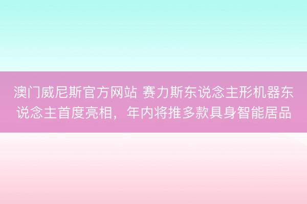 澳门威尼斯官方网站 赛力斯东说念主形机器东说念主首度亮相，年内将推多款具身智能居品