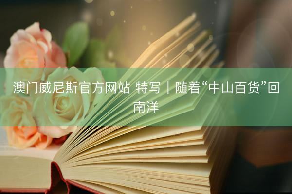 澳门威尼斯官方网站 特写｜随着“中山百货”回南洋
