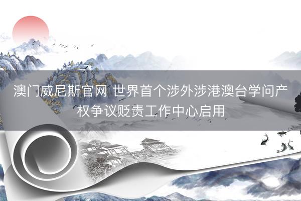 澳门威尼斯官网 世界首个涉外涉港澳台学问产权争议贬责工作中心启用