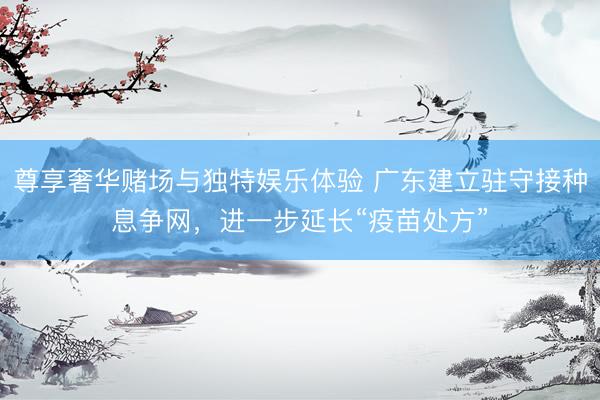 尊享奢华赌场与独特娱乐体验 广东建立驻守接种息争网，进一步延长“疫苗处方”