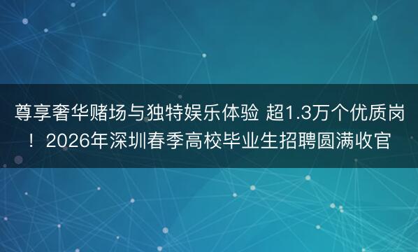 尊享奢华赌场与独特娱乐体验 超1.3万个优质岗！2026年深圳春季高校毕业生招聘圆满收官