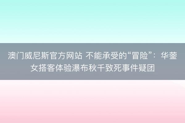 澳门威尼斯官方网站 不能承受的“冒险”:华蓥女搭客体验瀑布秋千致死事件疑团