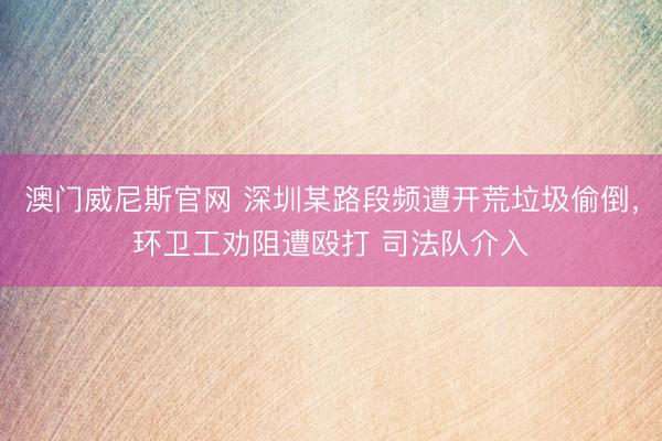澳门威尼斯官网 深圳某路段频遭开荒垃圾偷倒，环卫工劝阻遭殴打 司法队介入