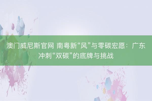 澳门威尼斯官网 南粤新“风”与零碳宏愿：广东冲刺“双碳”的底牌与挑战
