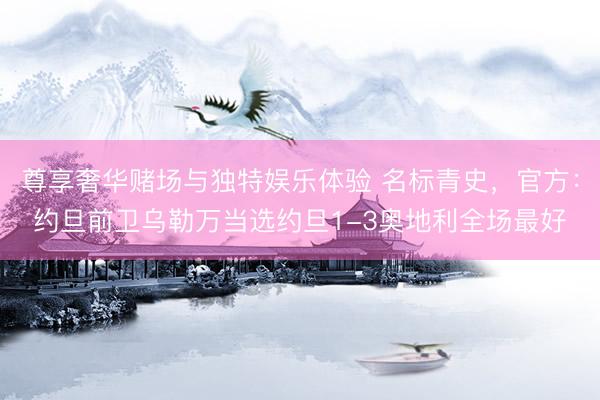 尊享奢华赌场与独特娱乐体验 名标青史，官方：约旦前卫乌勒万当选约旦1-3奥地利全场最好