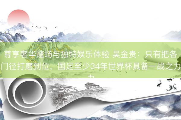 尊享奢华赌场与独特娱乐体验 吴金贵：只有把各门径打磨到位，国足至少34年世界杯具备一战之力