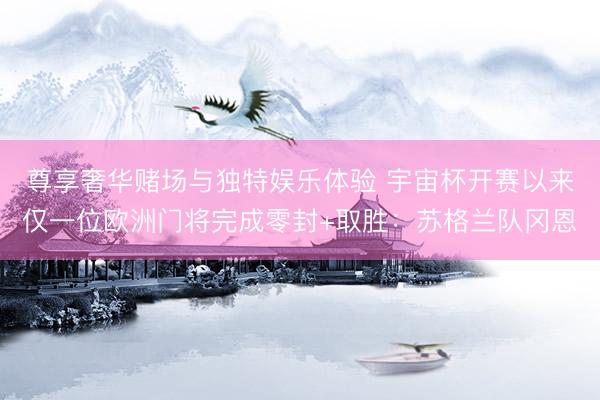 尊享奢华赌场与独特娱乐体验 宇宙杯开赛以来仅一位欧洲门将完成零封+取胜：苏格兰队冈恩