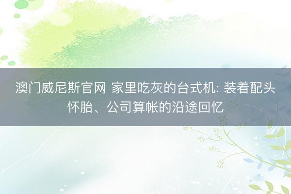 澳门威尼斯官网 家里吃灰的台式机: 装着配头怀胎、公司算帐的沿途回忆