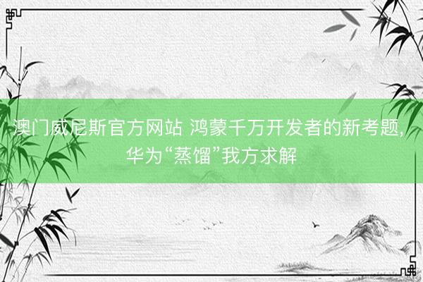 澳门威尼斯官方网站 鸿蒙千万开发者的新考题， 华为“蒸馏”我方求解