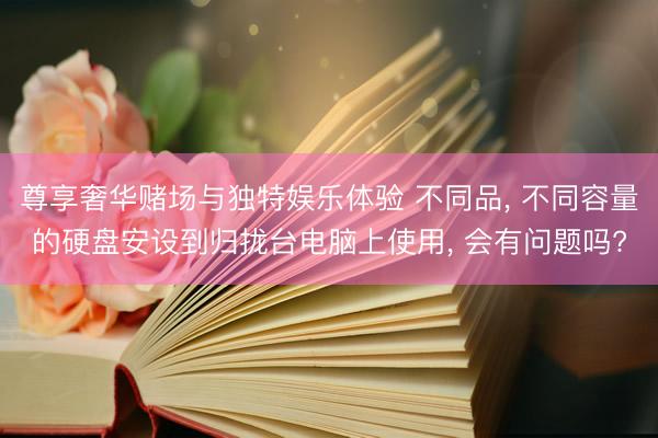 尊享奢华赌场与独特娱乐体验 不同品， 不同容量的硬盘安设到归拢台电脑上使用， 会有问题吗?